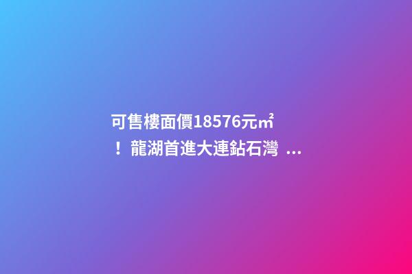 可售樓面價18576元/㎡！龍湖首進大連鉆石灣，刷新板塊歷史！